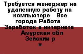 Требуется менеджер на удаленную работу на компьютере - Все города Работа » Заработок в интернете   . Амурская обл.,Зейский р-н